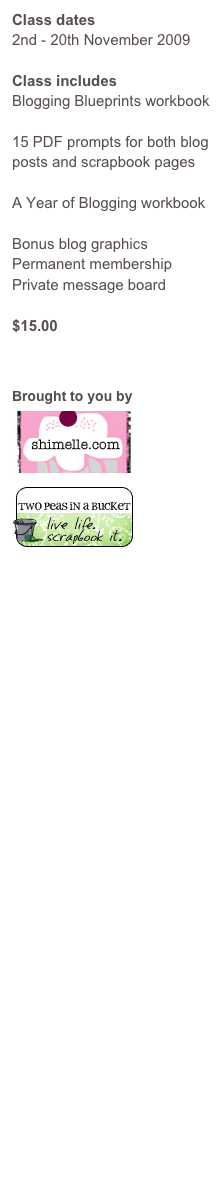 Class dates
2nd - 20th November 2009
Class includes
Blogging Blueprints workbook
15 PDF prompts for both blog posts and scrapbook pages
A Year of Blogging workbook
Bonus blog graphics
Permanent membership
Private message board
$15.00
Click here to sign up
Brought to you by
